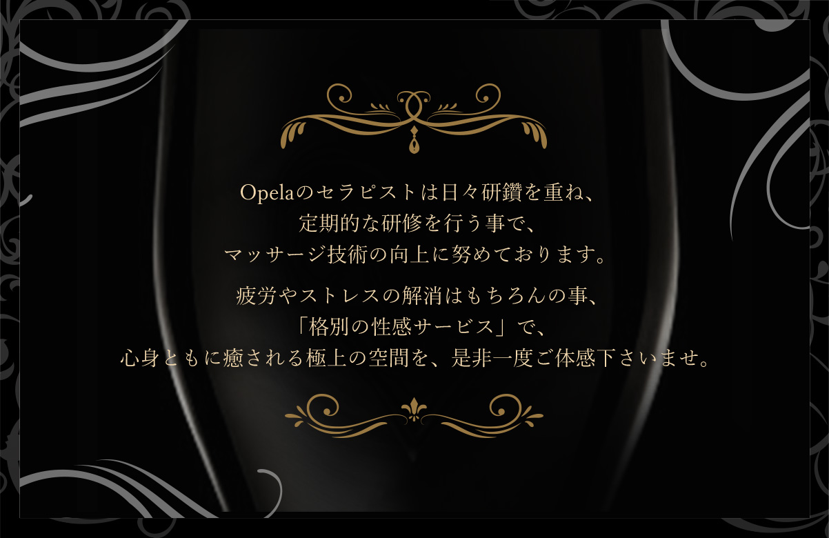 Opelaのセラピストは日々研鑽を重ね、定期的な研修を行う事で、マッサージ技術の向上に努めております。疲労やストレスの解消はもちろんの事、「格別の性感サービス」で、心身ともに癒される極上の空間を、是非一度ご体感下さいませ。