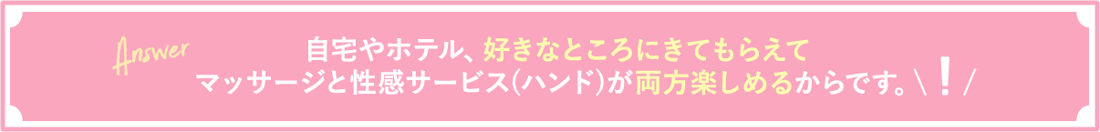 自宅やホテル、好きなところにきてもらえてマッサージと性感サービス(ハンド)が両方楽しめるからです。