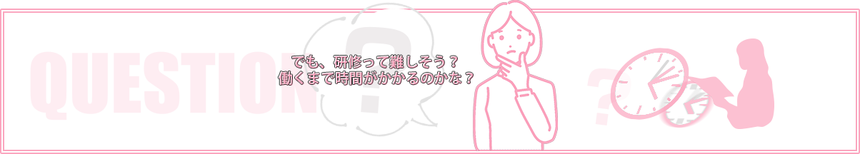 でも、研修って難しそう？働くまで時間がかかるのかな？